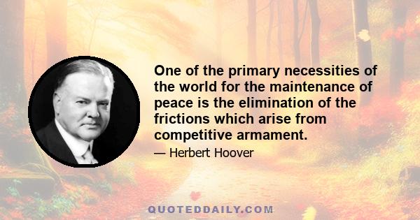 One of the primary necessities of the world for the maintenance of peace is the elimination of the frictions which arise from competitive armament.