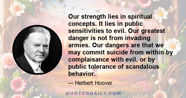 Our strength lies in spiritual concepts. It lies in public sensitivities to evil. Our greatest danger is not from invading armies. Our dangers are that we may commit suicide from within by complaisance with evil, or by