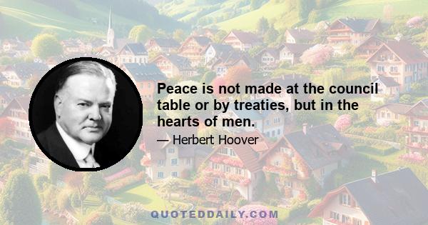 Peace is not made at the council table or by treaties, but in the hearts of men.