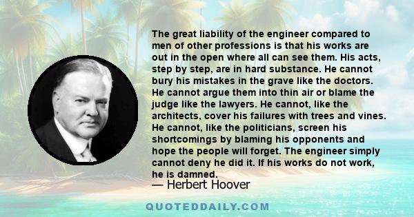 The great liability of the engineer compared to men of other professions is that his works are out in the open where all can see them. His acts, step by step, are in hard substance. He cannot bury his mistakes in the