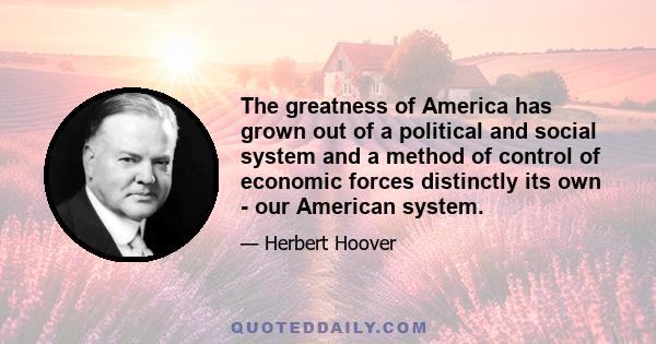 The greatness of America has grown out of a political and social system and a method of control of economic forces distinctly its own - our American system.