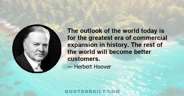 The outlook of the world today is for the greatest era of commercial expansion in history. The rest of the world will become better customers.