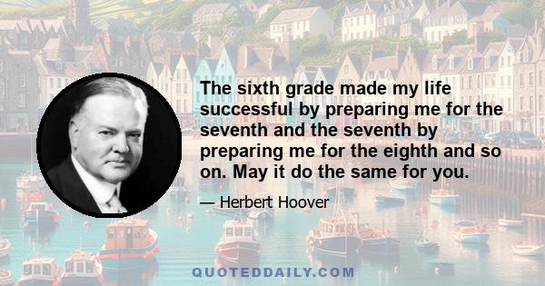 The sixth grade made my life successful by preparing me for the seventh and the seventh by preparing me for the eighth and so on. May it do the same for you.