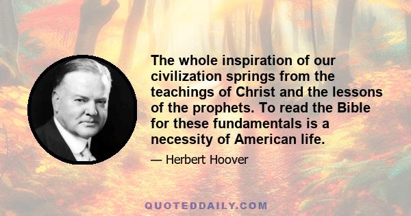 The whole inspiration of our civilization springs from the teachings of Christ and the lessons of the prophets. To read the Bible for these fundamentals is a necessity of American life.