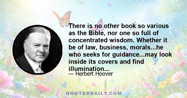 There is no other book so various as the Bible, nor one so full of concentrated wisdom. Whether it be of law, business, morals...he who seeks for guidance...may look inside its covers and find illumination...