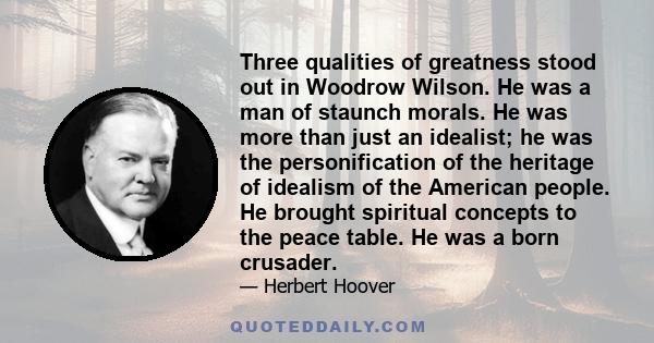 Three qualities of greatness stood out in Woodrow Wilson. He was a man of staunch morals. He was more than just an idealist; he was the personification of the heritage of idealism of the American people. He brought