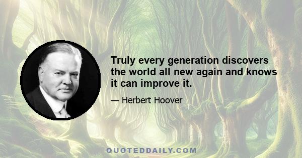 Truly every generation discovers the world all new again and knows it can improve it.