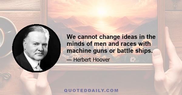 We cannot change ideas in the minds of men and races with machine guns or battle ships.