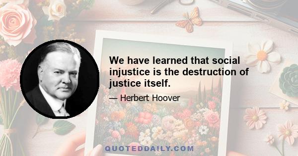 We have learned that social injustice is the destruction of justice itself.