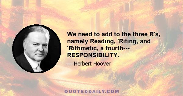 We need to add to the three R's, namely Reading, 'Riting, and 'Rithmetic, a fourth--- RESPONSIBILITY.