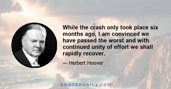 While the crash only took place six months ago, I am convinced we have passed the worst and with continued unity of effort we shall rapidly recover.