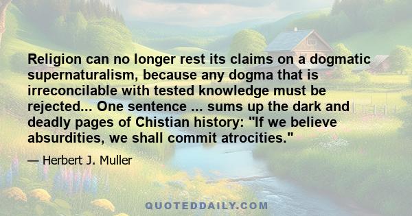 Religion can no longer rest its claims on a dogmatic supernaturalism, because any dogma that is irreconcilable with tested knowledge must be rejected... One sentence ... sums up the dark and deadly pages of Chistian