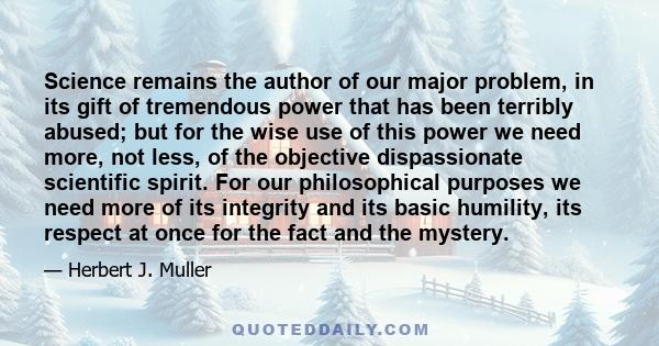 Science remains the author of our major problem, in its gift of tremendous power that has been terribly abused; but for the wise use of this power we need more, not less, of the objective dispassionate scientific