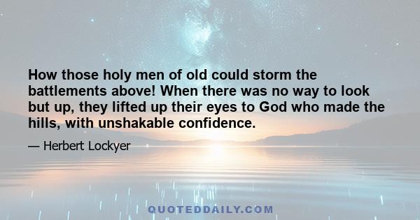 How those holy men of old could storm the battlements above! When there was no way to look but up, they lifted up their eyes to God who made the hills, with unshakable confidence.