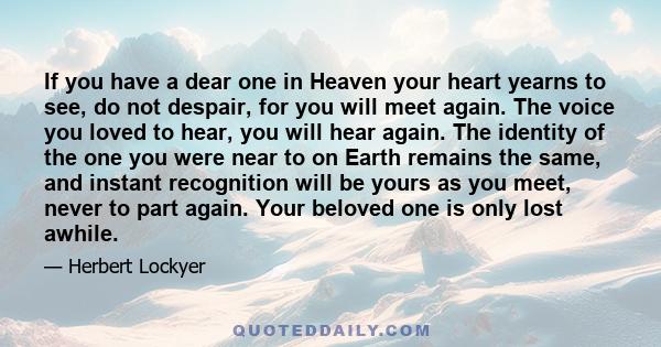 If you have a dear one in Heaven your heart yearns to see, do not despair, for you will meet again. The voice you loved to hear, you will hear again. The identity of the one you were near to on Earth remains the same,