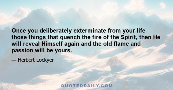 Once you deliberately exterminate from your life those things that quench the fire of the Spirit, then He will reveal Himself again and the old flame and passion will be yours.