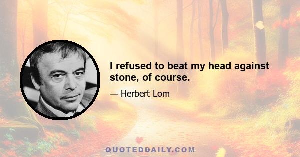 I refused to beat my head against stone, of course.