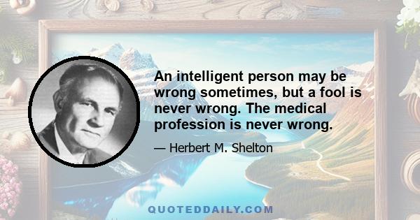 An intelligent person may be wrong sometimes, but a fool is never wrong. The medical profession is never wrong.