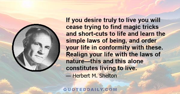 If you desire truly to live you will cease trying to find magic tricks and short-cuts to life and learn the simple laws of being, and order your life in conformity with these. Realign your life with the laws of