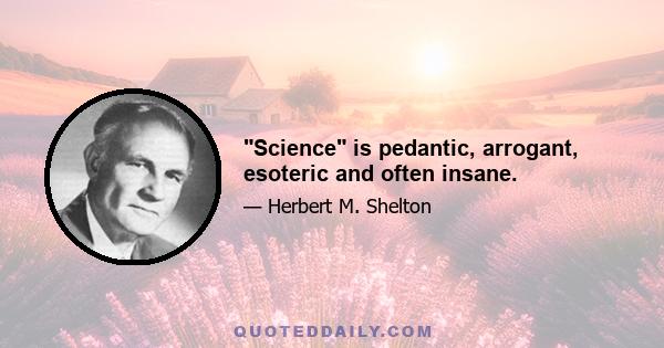 Science is pedantic, arrogant, esoteric and often insane.