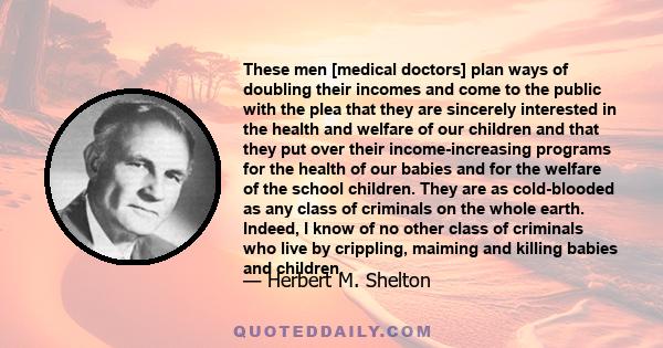 These men [medical doctors] plan ways of doubling their incomes and come to the public with the plea that they are sincerely interested in the health and welfare of our children and that they put over their