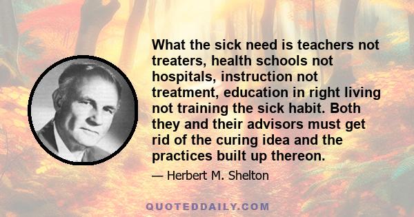 What the sick need is teachers not treaters, health schools not hospitals, instruction not treatment, education in right living not training the sick habit. Both they and their advisors must get rid of the curing idea