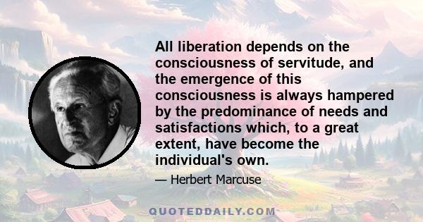 All liberation depends on the consciousness of servitude, and the emergence of this consciousness is always hampered by the predominance of needs and satisfactions which, to a great extent, have become the individual's