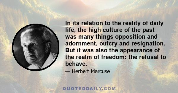 In its relation to the reality of daily life, the high culture of the past was many things opposition and adornment, outcry and resignation. But it was also the appearance of the realm of freedom: the refusal to behave.