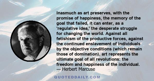 Inasmuch as art preserves, with the promise of happiness, the memory of the goal that failed, it can enter, as a 'regulative idea,' the desperate struggle for changing the world. Against all fetishism of the productive