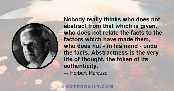 Nobody really thinks who does not abstract from that which is given, who does not relate the facts to the factors which have made them, who does not - in his mind - undo the facts. Abstractness is the very life of