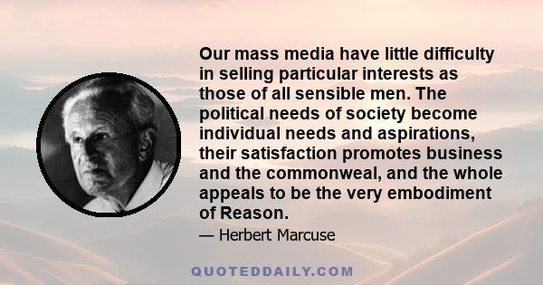 Our mass media have little difficulty in selling particular interests as those of all sensible men. The political needs of society become individual needs and aspirations, their satisfaction promotes business and the