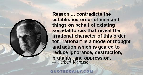 Reason ... contradicts the established order of men and things on behalf of existing societal forces that reveal the irrational character of this order for rational is a mode of thought and action which is geared to