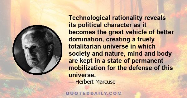 Technological rationality reveals its political character as it becomes the great vehicle of better domination, creating a truely totalitarian universe in which society and nature, mind and body are kept in a state of