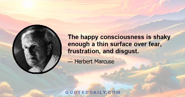 The happy consciousness is shaky enough a thin surface over fear, frustration, and disgust.