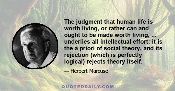 The judgment that human life is worth living, or rather can and ought to be made worth living, ... underlies all intellectual effort; it is the a priori of social theory, and its rejection (which is perfectly logical)