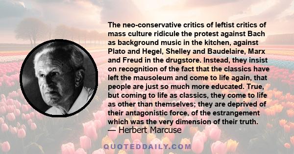 The neo-conservative critics of leftist critics of mass culture ridicule the protest against Bach as background music in the kitchen, against Plato and Hegel, Shelley and Baudelaire, Marx and Freud in the drugstore.