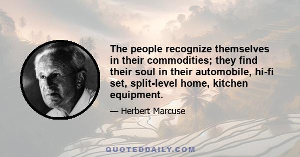 The people recognize themselves in their commodities; they find their soul in their automobile, hi-fi set, split-level home, kitchen equipment.