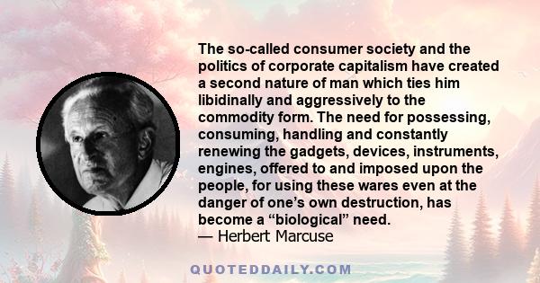 The so-called consumer society and the politics of corporate capitalism have created a second nature of man which ties him libidinally and aggressively to the commodity form. The need for possessing, consuming, handling 