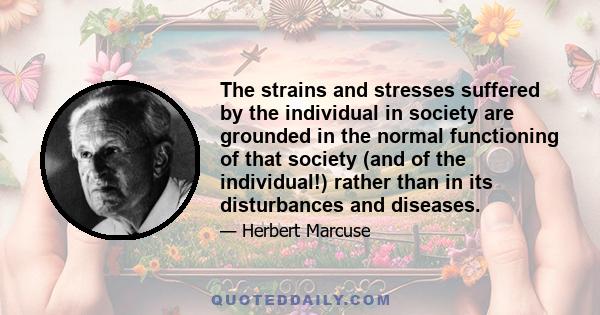 The strains and stresses suffered by the individual in society are grounded in the normal functioning of that society (and of the individual!) rather than in its disturbances and diseases.