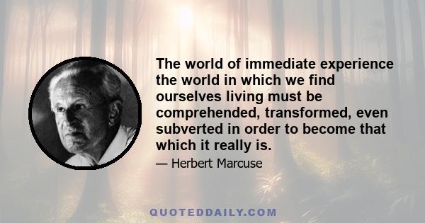 The world of immediate experience the world in which we find ourselves living must be comprehended, transformed, even subverted in order to become that which it really is.