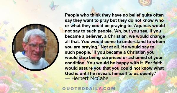 People who think they have no belief quite often say they want to pray but they do not know who or what they could be praying to. Aquinas would not say to such people, 'Ah, but you see, if you became a believer, a