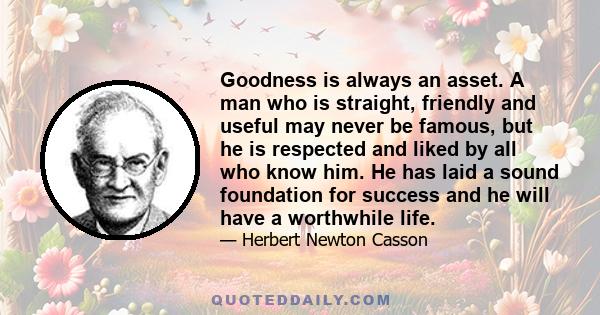 Goodness is always an asset. A man who is straight, friendly and useful may never be famous, but he is respected and liked by all who know him. He has laid a sound foundation for success and he will have a worthwhile