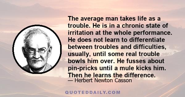 The average man takes life as a trouble. He is in a chronic state of irritation at the whole performance. He does not learn to differentiate between troubles and difficulties, usually, until some real trouble bowls him