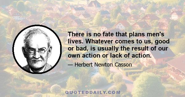 There is no fate that plans men's lives. Whatever comes to us, good or bad, is usually the result of our own action or lack of action.