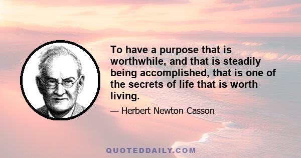 To have a purpose that is worthwhile, and that is steadily being accomplished, that is one of the secrets of life that is worth living.