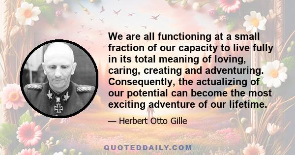 We are all functioning at a small fraction of our capacity to live fully in its total meaning of loving, caring, creating and adventuring. Consequently, the actualizing of our potential can become the most exciting