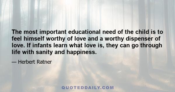 The most important educational need of the child is to feel himself worthy of love and a worthy dispenser of love. If infants learn what love is, they can go through life with sanity and happiness.