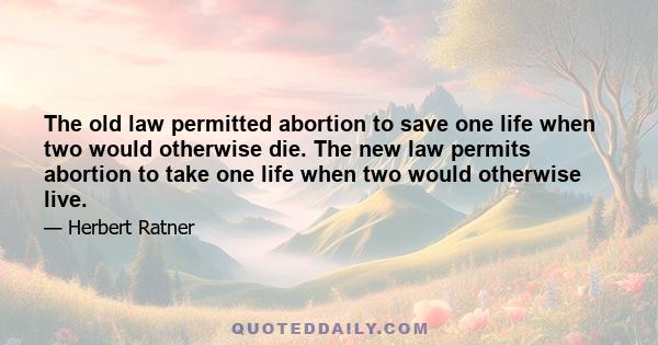 The old law permitted abortion to save one life when two would otherwise die. The new law permits abortion to take one life when two would otherwise live.