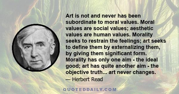 Art is not and never has been subordinate to moral values. Moral values are social values; aesthetic values are human values. Morality seeks to restrain the feelings; art seeks to define them by externalizing them, by