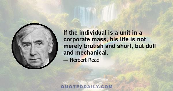 If the individual is a unit in a corporate mass, his life is not merely brutish and short, but dull and mechanical.